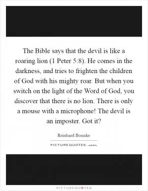 The Bible says that the devil is like a roaring lion (1 Peter 5:8). He comes in the darkness, and tries to frighten the children of God with his mighty roar. But when you switch on the light of the Word of God, you discover that there is no lion. There is only a mouse with a microphone! The devil is an imposter. Got it? Picture Quote #1