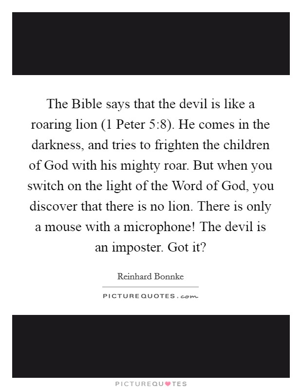 The Bible says that the devil is like a roaring lion (1 Peter 5:8). He comes in the darkness, and tries to frighten the children of God with his mighty roar. But when you switch on the light of the Word of God, you discover that there is no lion. There is only a mouse with a microphone! The devil is an imposter. Got it? Picture Quote #1