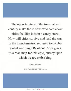 The opportunities of the twenty-first century make those of us who care about cities feel like kids in a candy store: How will cities survive and lead the way in the transformation required to combat global warming? Resilient Cities gives us a road map for this epic journey upon which we are embarking Picture Quote #1