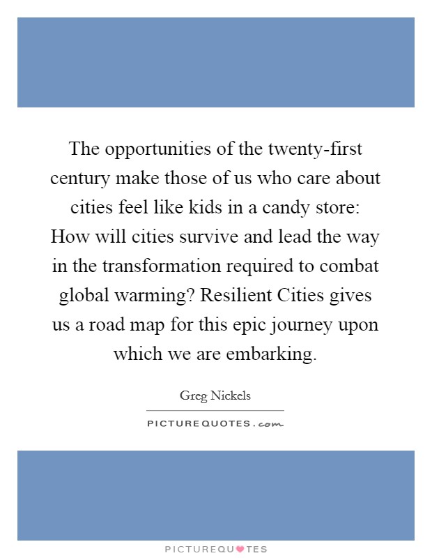 The opportunities of the twenty-first century make those of us who care about cities feel like kids in a candy store: How will cities survive and lead the way in the transformation required to combat global warming? Resilient Cities gives us a road map for this epic journey upon which we are embarking Picture Quote #1