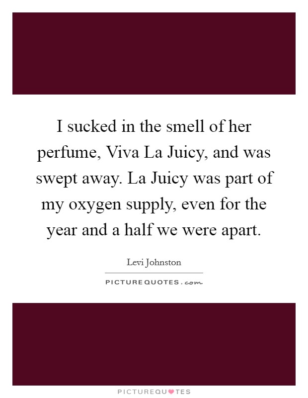 I sucked in the smell of her perfume, Viva La Juicy, and was swept away. La Juicy was part of my oxygen supply, even for the year and a half we were apart Picture Quote #1