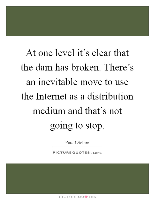 At one level it's clear that the dam has broken. There's an inevitable move to use the Internet as a distribution medium and that's not going to stop Picture Quote #1