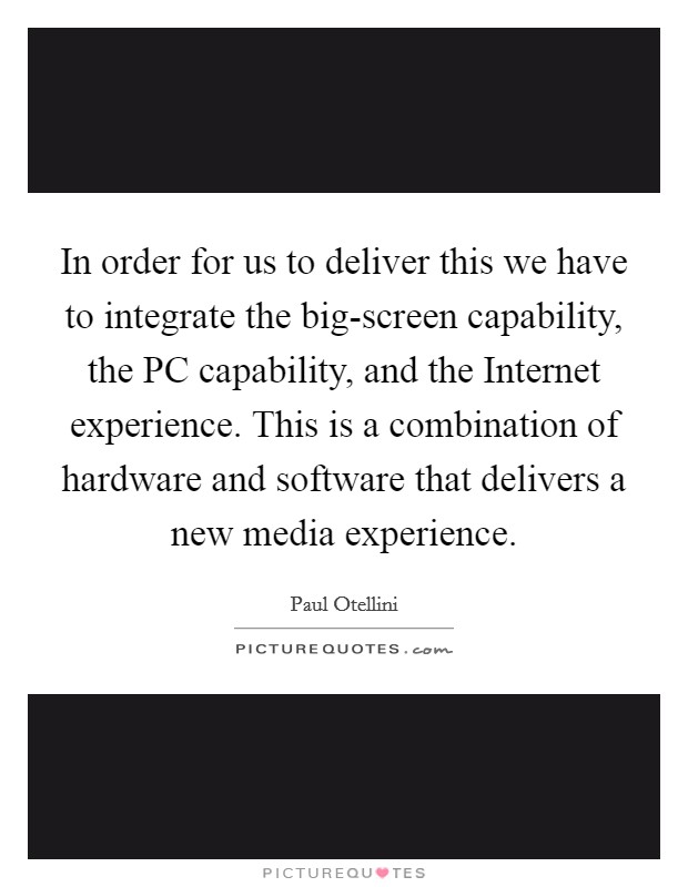 In order for us to deliver this we have to integrate the big-screen capability, the PC capability, and the Internet experience. This is a combination of hardware and software that delivers a new media experience Picture Quote #1
