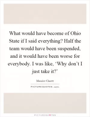 What would have become of Ohio State if I said everything? Half the team would have been suspended, and it would have been worse for everybody. I was like, ‘Why don’t I just take it?’ Picture Quote #1