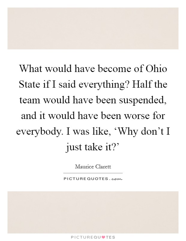 What would have become of Ohio State if I said everything? Half the team would have been suspended, and it would have been worse for everybody. I was like, ‘Why don't I just take it?' Picture Quote #1