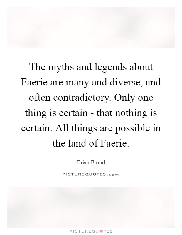 The myths and legends about Faerie are many and diverse, and often contradictory. Only one thing is certain - that nothing is certain. All things are possible in the land of Faerie Picture Quote #1