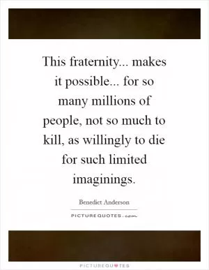 This fraternity... makes it possible... for so many millions of people, not so much to kill, as willingly to die for such limited imaginings Picture Quote #1
