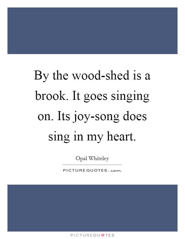 By the wood-shed is a brook. It goes singing on. Its joy-song does sing in my heart Picture Quote #1