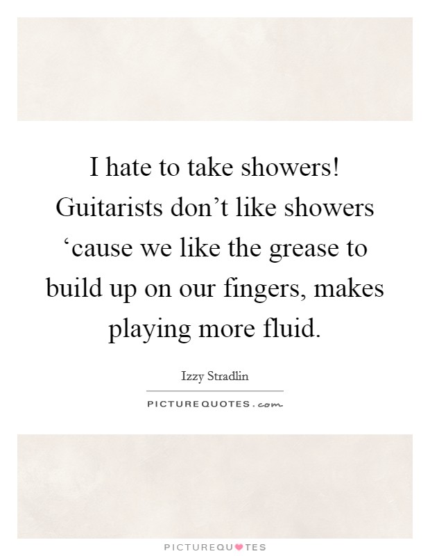 I hate to take showers! Guitarists don't like showers ‘cause we like the grease to build up on our fingers, makes playing more fluid Picture Quote #1