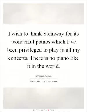 I wish to thank Steinway for its wonderful pianos which I’ve been privileged to play in all my concerts. There is no piano like it in the world Picture Quote #1
