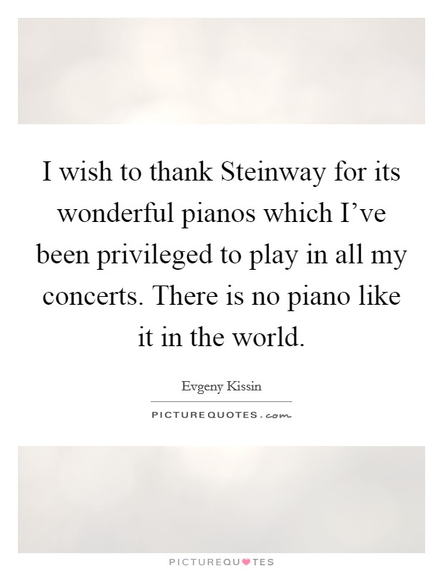 I wish to thank Steinway for its wonderful pianos which I've been privileged to play in all my concerts. There is no piano like it in the world Picture Quote #1