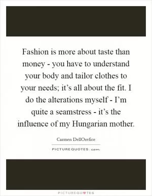 Fashion is more about taste than money - you have to understand your body and tailor clothes to your needs; it’s all about the fit. I do the alterations myself - I’m quite a seamstress - it’s the influence of my Hungarian mother Picture Quote #1