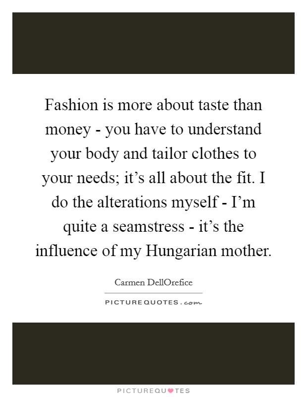 Fashion is more about taste than money - you have to understand your body and tailor clothes to your needs; it's all about the fit. I do the alterations myself - I'm quite a seamstress - it's the influence of my Hungarian mother Picture Quote #1