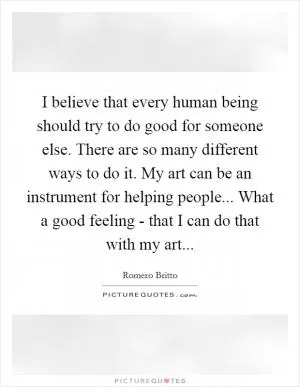 I believe that every human being should try to do good for someone else. There are so many different ways to do it. My art can be an instrument for helping people... What a good feeling - that I can do that with my art Picture Quote #1