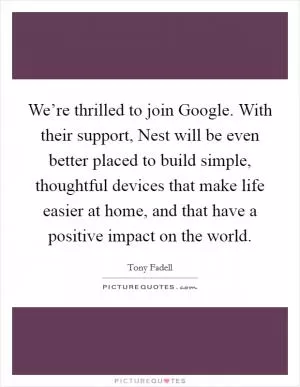 We’re thrilled to join Google. With their support, Nest will be even better placed to build simple, thoughtful devices that make life easier at home, and that have a positive impact on the world Picture Quote #1
