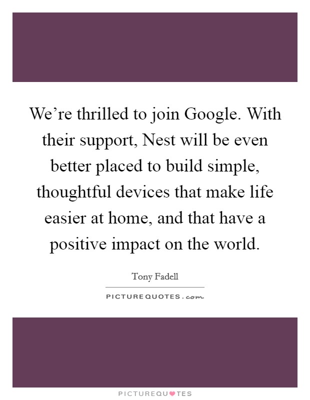 We're thrilled to join Google. With their support, Nest will be even better placed to build simple, thoughtful devices that make life easier at home, and that have a positive impact on the world Picture Quote #1