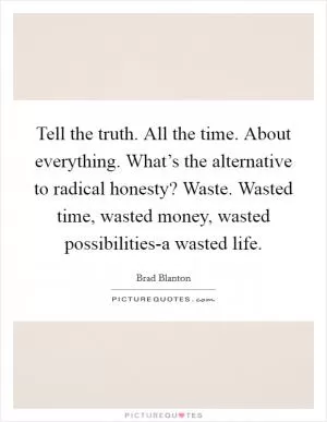 Tell the truth. All the time. About everything. What’s the alternative to radical honesty? Waste. Wasted time, wasted money, wasted possibilities-a wasted life Picture Quote #1