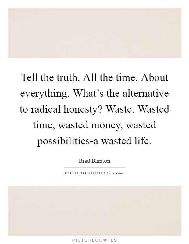 Tell the truth. All the time. About everything. What's the alternative to radical honesty? Waste. Wasted time, wasted money, wasted possibilities-a wasted life Picture Quote #1