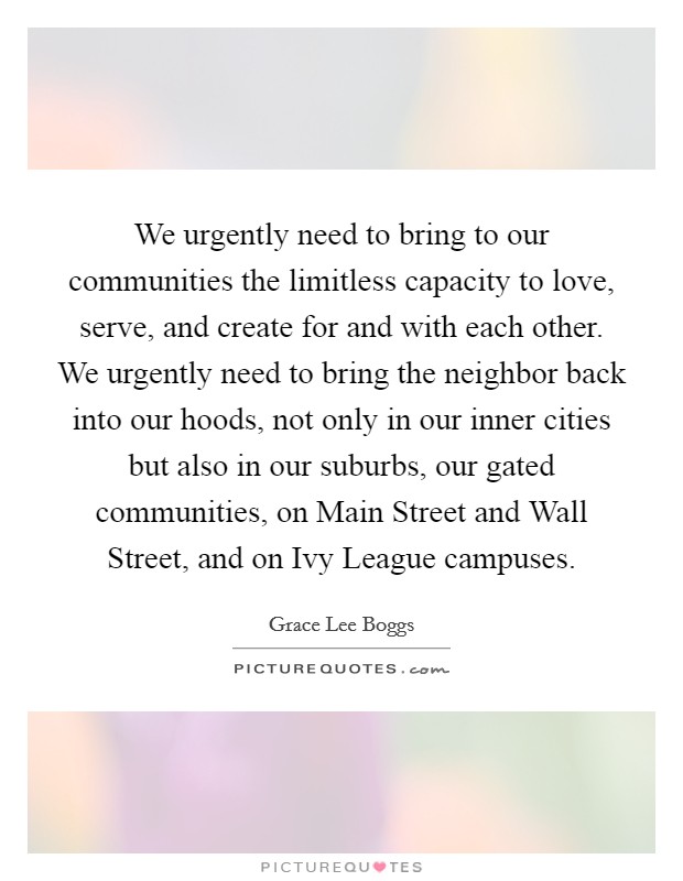 We urgently need to bring to our communities the limitless capacity to love, serve, and create for and with each other. We urgently need to bring the neighbor back into our hoods, not only in our inner cities but also in our suburbs, our gated communities, on Main Street and Wall Street, and on Ivy League campuses Picture Quote #1
