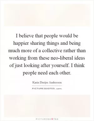 I believe that people would be happier sharing things and being much more of a collective rather than working from these neo-liberal ideas of just looking after yourself. I think people need each other Picture Quote #1