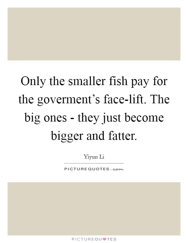 Only the smaller fish pay for the goverment's face-lift. The big ones - they just become bigger and fatter Picture Quote #1