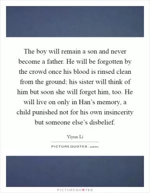 The boy will remain a son and never become a father. He will be forgotten by the crowd once his blood is rinsed clean from the ground; his sister will think of him but soon she will forget him, too. He will live on only in Han’s memory, a child punished not for his own insincerity but someone else’s disbelief Picture Quote #1