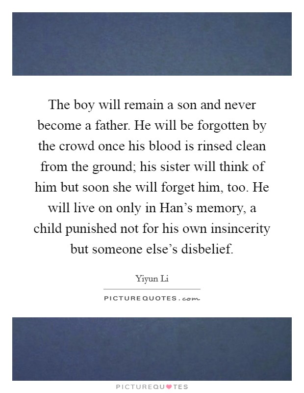 The boy will remain a son and never become a father. He will be forgotten by the crowd once his blood is rinsed clean from the ground; his sister will think of him but soon she will forget him, too. He will live on only in Han's memory, a child punished not for his own insincerity but someone else's disbelief Picture Quote #1