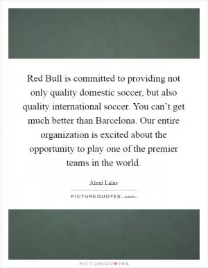 Red Bull is committed to providing not only quality domestic soccer, but also quality international soccer. You can’t get much better than Barcelona. Our entire organization is excited about the opportunity to play one of the premier teams in the world Picture Quote #1