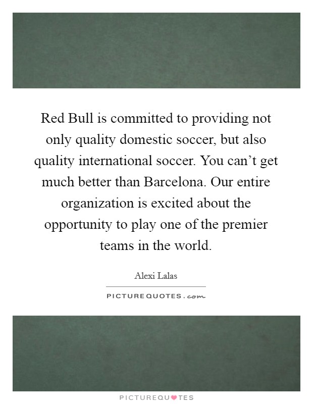 Red Bull is committed to providing not only quality domestic soccer, but also quality international soccer. You can't get much better than Barcelona. Our entire organization is excited about the opportunity to play one of the premier teams in the world Picture Quote #1