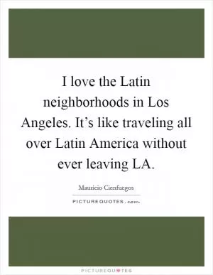I love the Latin neighborhoods in Los Angeles. It’s like traveling all over Latin America without ever leaving LA Picture Quote #1