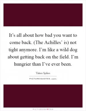 It’s all about how bad you want to come back. (The Achilles’ is) not tight anymore. I’m like a wild dog about getting back on the field. I’m hungrier than I’ve ever been Picture Quote #1