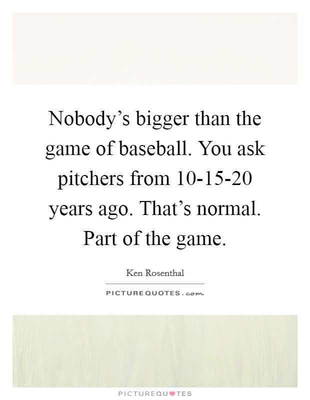 Nobody's bigger than the game of baseball. You ask pitchers from 10-15-20 years ago. That's normal. Part of the game Picture Quote #1