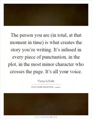 The person you are (in total, at that moment in time) is what creates the story you’re writing. It’s infused in every piece of punctuation, in the plot, in the most minor character who crosses the page. It’s all your voice Picture Quote #1