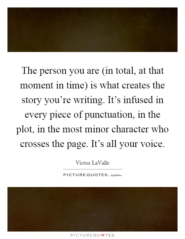 The person you are (in total, at that moment in time) is what creates the story you're writing. It's infused in every piece of punctuation, in the plot, in the most minor character who crosses the page. It's all your voice Picture Quote #1