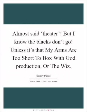 Almost said ‘theater’! But I know the blacks don’t go! Unless it’s that My Arms Are Too Short To Box With God production. Or The Wiz Picture Quote #1