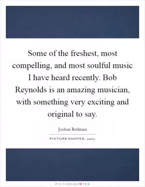Some of the freshest, most compelling, and most soulful music I have heard recently. Bob Reynolds is an amazing musician, with something very exciting and original to say Picture Quote #1
