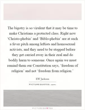 The bigotry is so virulent that it may be time to make Christians a protected class. Right now ‘Christo-phobia’ and ‘Biblo-phobia’ are at such a fever pitch among leftists and homosexual activists, and they need to be stopped before they get carried away in their zeal and do bodily harm to someone. Once again we must remind them our Constitution says, ‘freedom of religion’ and not ‘freedom from religion.’ Picture Quote #1