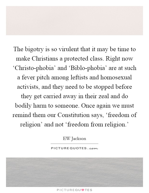 The bigotry is so virulent that it may be time to make Christians a protected class. Right now ‘Christo-phobia' and ‘Biblo-phobia' are at such a fever pitch among leftists and homosexual activists, and they need to be stopped before they get carried away in their zeal and do bodily harm to someone. Once again we must remind them our Constitution says, ‘freedom of religion' and not ‘freedom from religion.' Picture Quote #1