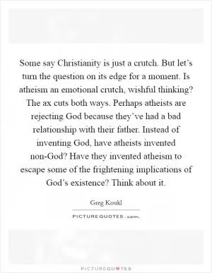 Some say Christianity is just a crutch. But let’s turn the question on its edge for a moment. Is atheism an emotional crutch, wishful thinking? The ax cuts both ways. Perhaps atheists are rejecting God because they’ve had a bad relationship with their father. Instead of inventing God, have atheists invented non-God? Have they invented atheism to escape some of the frightening implications of God’s existence? Think about it Picture Quote #1