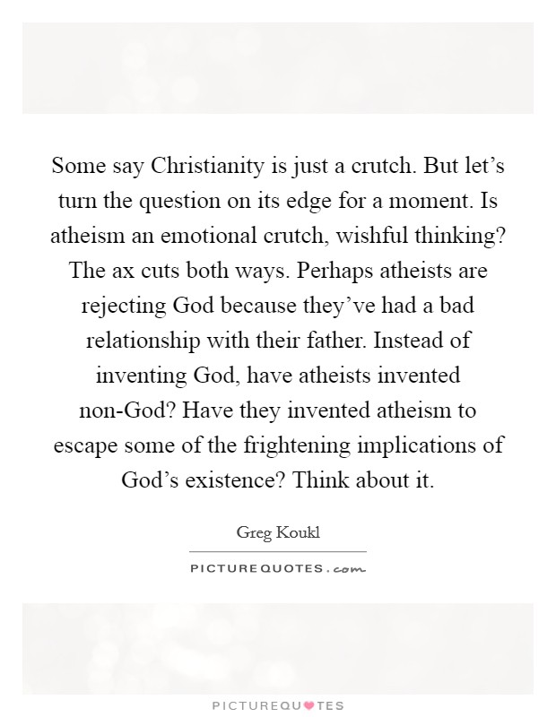 Some say Christianity is just a crutch. But let's turn the question on its edge for a moment. Is atheism an emotional crutch, wishful thinking? The ax cuts both ways. Perhaps atheists are rejecting God because they've had a bad relationship with their father. Instead of inventing God, have atheists invented non-God? Have they invented atheism to escape some of the frightening implications of God's existence? Think about it Picture Quote #1