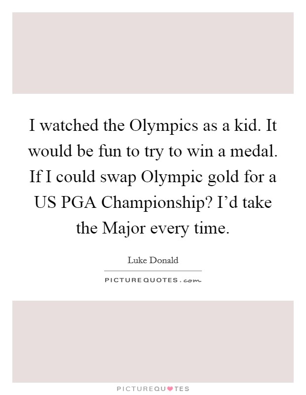 I watched the Olympics as a kid. It would be fun to try to win a medal. If I could swap Olympic gold for a US PGA Championship? I'd take the Major every time Picture Quote #1