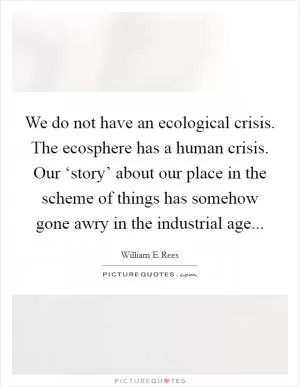 We do not have an ecological crisis. The ecosphere has a human crisis. Our ‘story’ about our place in the scheme of things has somehow gone awry in the industrial age Picture Quote #1