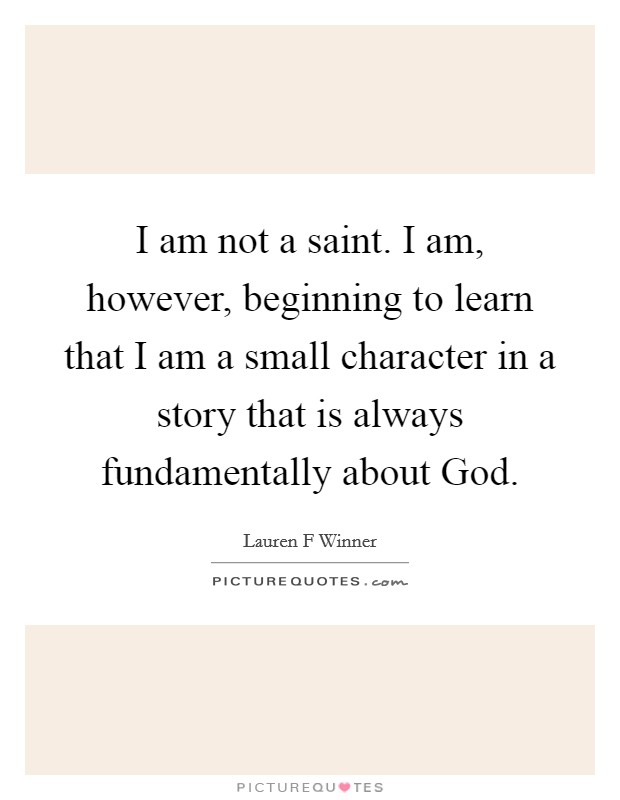 I am not a saint. I am, however, beginning to learn that I am a small character in a story that is always fundamentally about God Picture Quote #1