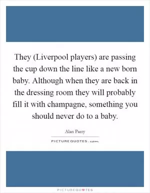 They (Liverpool players) are passing the cup down the line like a new born baby. Although when they are back in the dressing room they will probably fill it with champagne, something you should never do to a baby Picture Quote #1