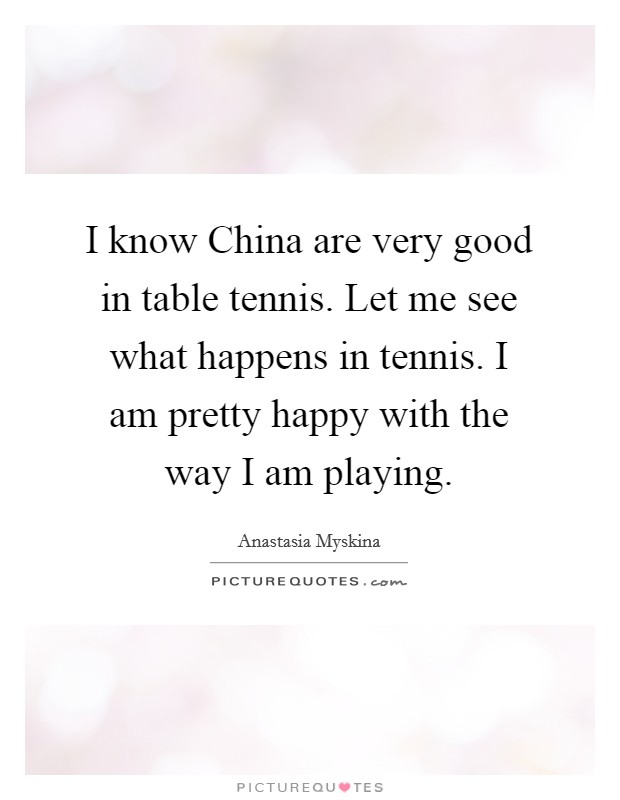 I know China are very good in table tennis. Let me see what happens in tennis. I am pretty happy with the way I am playing Picture Quote #1