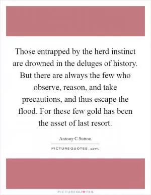 Those entrapped by the herd instinct are drowned in the deluges of history. But there are always the few who observe, reason, and take precautions, and thus escape the flood. For these few gold has been the asset of last resort Picture Quote #1