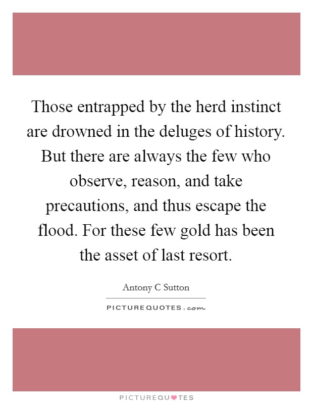 Those entrapped by the herd instinct are drowned in the deluges of history. But there are always the few who observe, reason, and take precautions, and thus escape the flood. For these few gold has been the asset of last resort Picture Quote #1