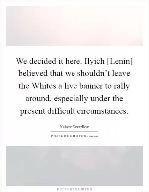 We decided it here. Ilyich [Lenin] believed that we shouldn’t leave the Whites a live banner to rally around, especially under the present difficult circumstances Picture Quote #1