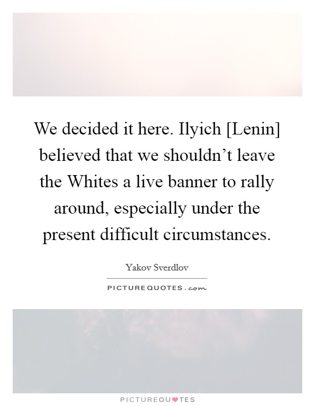 We decided it here. Ilyich [Lenin] believed that we shouldn't leave the Whites a live banner to rally around, especially under the present difficult circumstances Picture Quote #1
