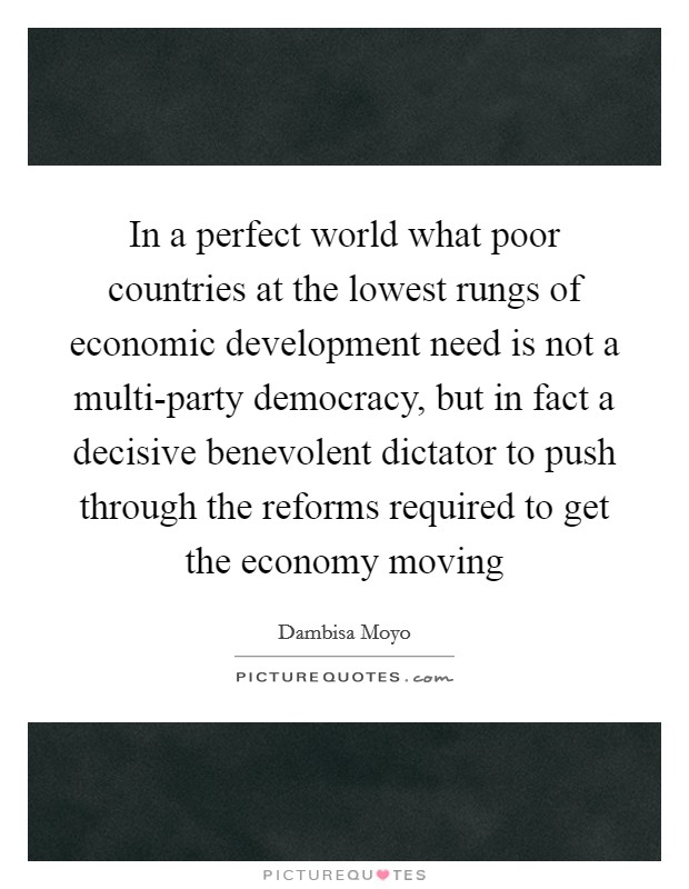 In a perfect world what poor countries at the lowest rungs of economic development need is not a multi-party democracy, but in fact a decisive benevolent dictator to push through the reforms required to get the economy moving Picture Quote #1